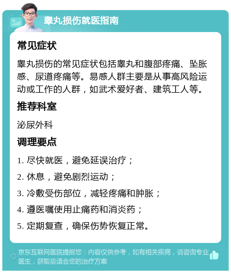 睾丸损伤就医指南 常见症状 睾丸损伤的常见症状包括睾丸和腹部疼痛、坠胀感、尿道疼痛等。易感人群主要是从事高风险运动或工作的人群，如武术爱好者、建筑工人等。 推荐科室 泌尿外科 调理要点 1. 尽快就医，避免延误治疗； 2. 休息，避免剧烈运动； 3. 冷敷受伤部位，减轻疼痛和肿胀； 4. 遵医嘱使用止痛药和消炎药； 5. 定期复查，确保伤势恢复正常。