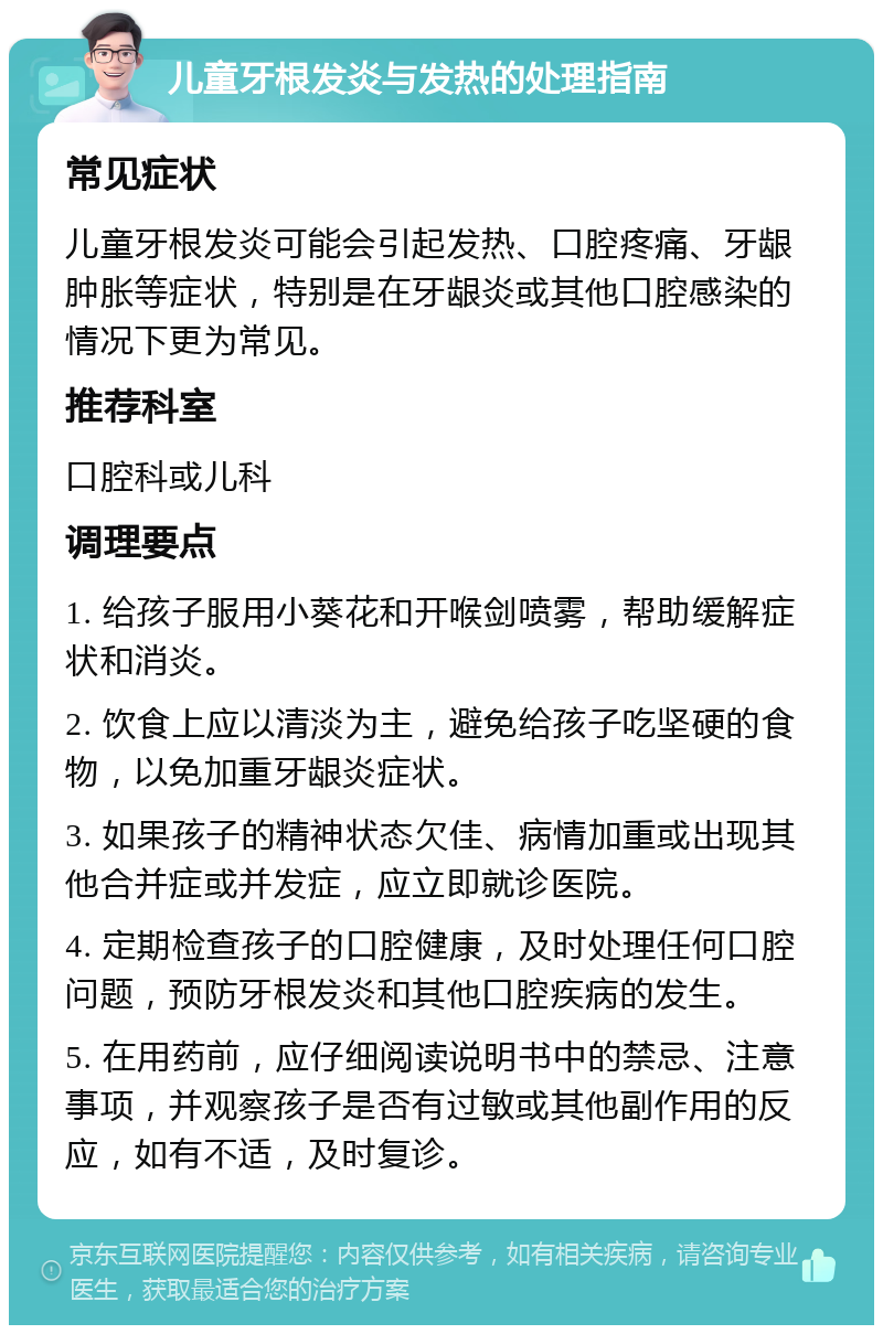 儿童牙根发炎与发热的处理指南 常见症状 儿童牙根发炎可能会引起发热、口腔疼痛、牙龈肿胀等症状，特别是在牙龈炎或其他口腔感染的情况下更为常见。 推荐科室 口腔科或儿科 调理要点 1. 给孩子服用小葵花和开喉剑喷雾，帮助缓解症状和消炎。 2. 饮食上应以清淡为主，避免给孩子吃坚硬的食物，以免加重牙龈炎症状。 3. 如果孩子的精神状态欠佳、病情加重或出现其他合并症或并发症，应立即就诊医院。 4. 定期检查孩子的口腔健康，及时处理任何口腔问题，预防牙根发炎和其他口腔疾病的发生。 5. 在用药前，应仔细阅读说明书中的禁忌、注意事项，并观察孩子是否有过敏或其他副作用的反应，如有不适，及时复诊。