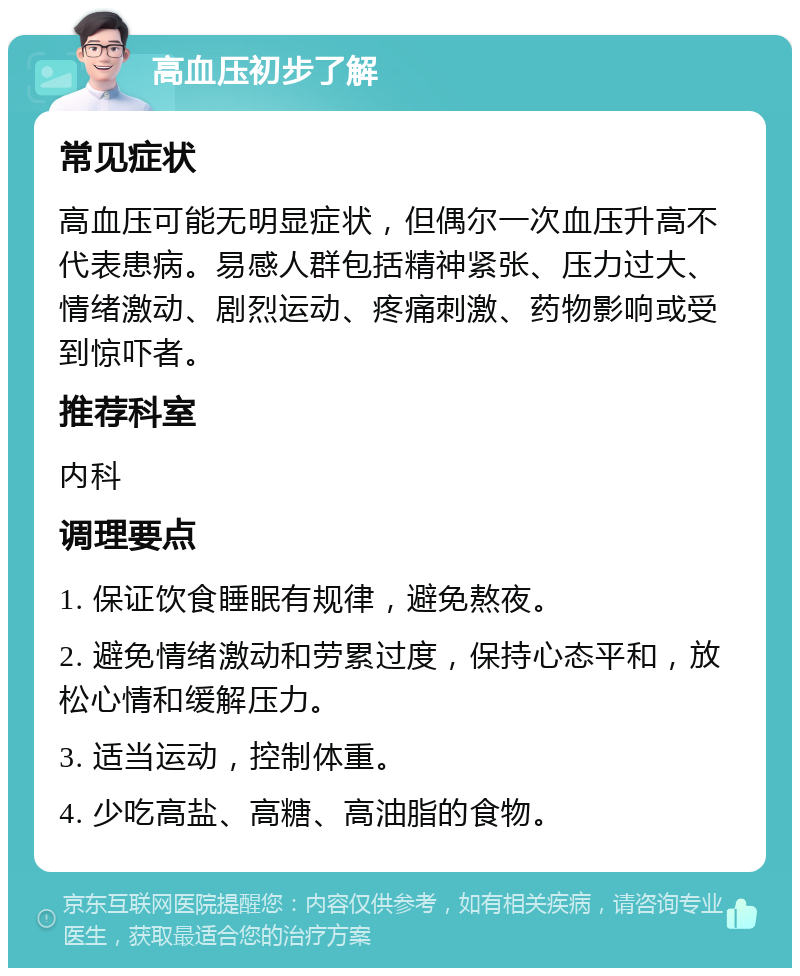 高血压初步了解 常见症状 高血压可能无明显症状，但偶尔一次血压升高不代表患病。易感人群包括精神紧张、压力过大、情绪激动、剧烈运动、疼痛刺激、药物影响或受到惊吓者。 推荐科室 内科 调理要点 1. 保证饮食睡眠有规律，避免熬夜。 2. 避免情绪激动和劳累过度，保持心态平和，放松心情和缓解压力。 3. 适当运动，控制体重。 4. 少吃高盐、高糖、高油脂的食物。