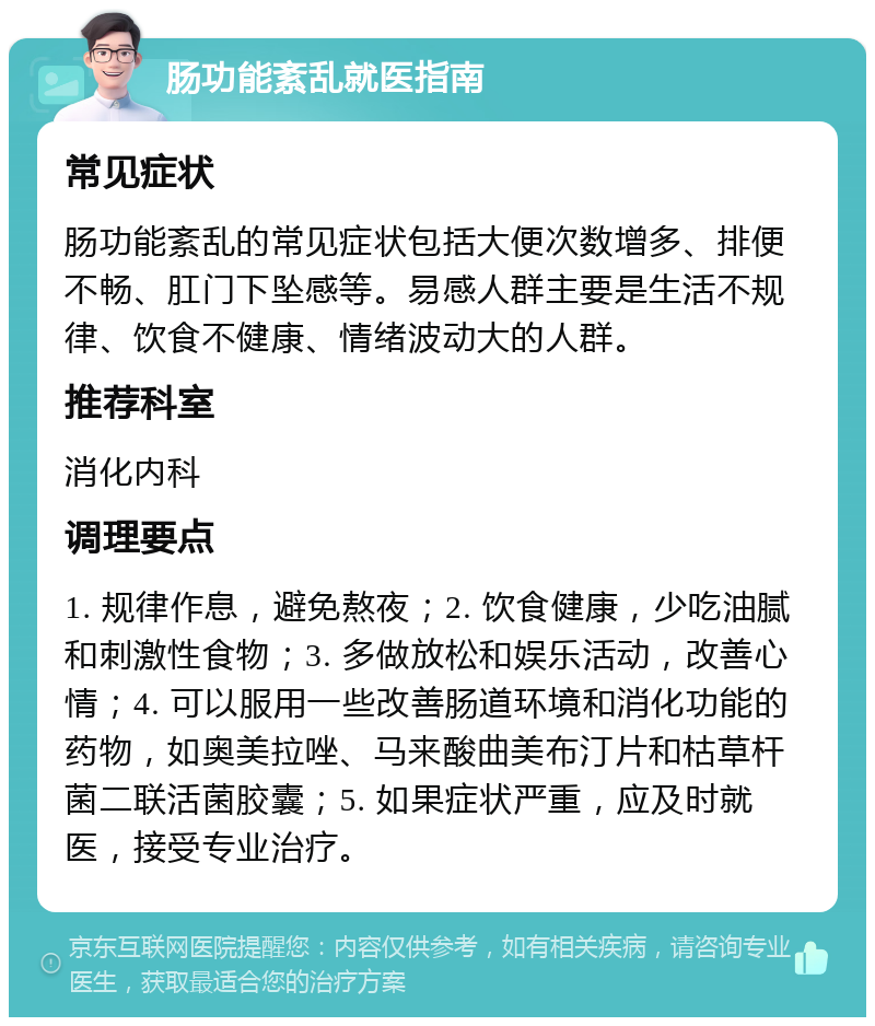 肠功能紊乱就医指南 常见症状 肠功能紊乱的常见症状包括大便次数增多、排便不畅、肛门下坠感等。易感人群主要是生活不规律、饮食不健康、情绪波动大的人群。 推荐科室 消化内科 调理要点 1. 规律作息，避免熬夜；2. 饮食健康，少吃油腻和刺激性食物；3. 多做放松和娱乐活动，改善心情；4. 可以服用一些改善肠道环境和消化功能的药物，如奥美拉唑、马来酸曲美布汀片和枯草杆菌二联活菌胶囊；5. 如果症状严重，应及时就医，接受专业治疗。