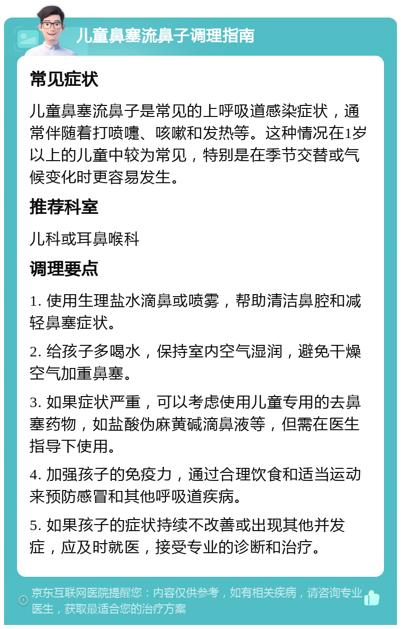 儿童鼻塞流鼻子调理指南 常见症状 儿童鼻塞流鼻子是常见的上呼吸道感染症状，通常伴随着打喷嚏、咳嗽和发热等。这种情况在1岁以上的儿童中较为常见，特别是在季节交替或气候变化时更容易发生。 推荐科室 儿科或耳鼻喉科 调理要点 1. 使用生理盐水滴鼻或喷雾，帮助清洁鼻腔和减轻鼻塞症状。 2. 给孩子多喝水，保持室内空气湿润，避免干燥空气加重鼻塞。 3. 如果症状严重，可以考虑使用儿童专用的去鼻塞药物，如盐酸伪麻黄碱滴鼻液等，但需在医生指导下使用。 4. 加强孩子的免疫力，通过合理饮食和适当运动来预防感冒和其他呼吸道疾病。 5. 如果孩子的症状持续不改善或出现其他并发症，应及时就医，接受专业的诊断和治疗。