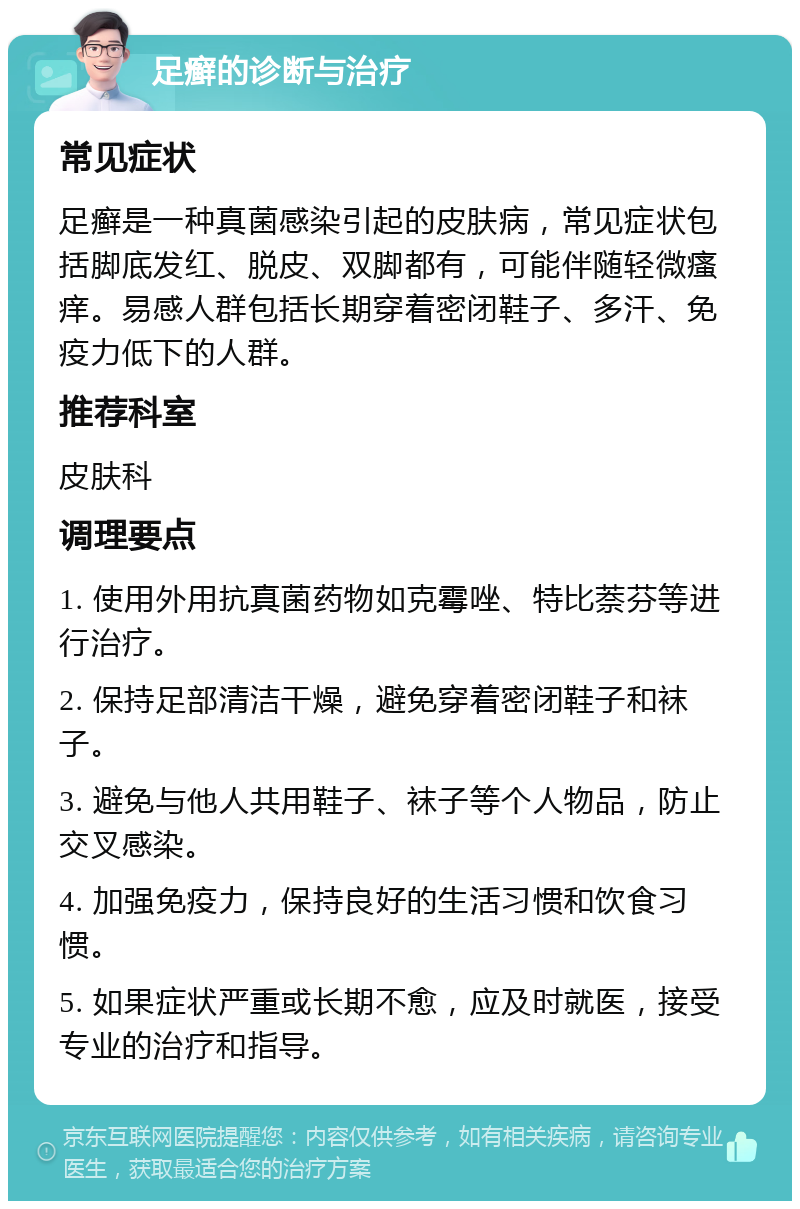 足癣的诊断与治疗 常见症状 足癣是一种真菌感染引起的皮肤病，常见症状包括脚底发红、脱皮、双脚都有，可能伴随轻微瘙痒。易感人群包括长期穿着密闭鞋子、多汗、免疫力低下的人群。 推荐科室 皮肤科 调理要点 1. 使用外用抗真菌药物如克霉唑、特比萘芬等进行治疗。 2. 保持足部清洁干燥，避免穿着密闭鞋子和袜子。 3. 避免与他人共用鞋子、袜子等个人物品，防止交叉感染。 4. 加强免疫力，保持良好的生活习惯和饮食习惯。 5. 如果症状严重或长期不愈，应及时就医，接受专业的治疗和指导。