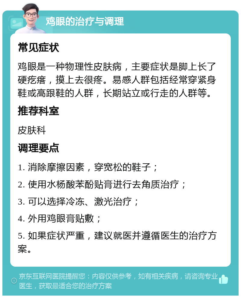 鸡眼的治疗与调理 常见症状 鸡眼是一种物理性皮肤病，主要症状是脚上长了硬疙瘩，摸上去很疼。易感人群包括经常穿紧身鞋或高跟鞋的人群，长期站立或行走的人群等。 推荐科室 皮肤科 调理要点 1. 消除摩擦因素，穿宽松的鞋子； 2. 使用水杨酸苯酚贴膏进行去角质治疗； 3. 可以选择冷冻、激光治疗； 4. 外用鸡眼膏贴敷； 5. 如果症状严重，建议就医并遵循医生的治疗方案。