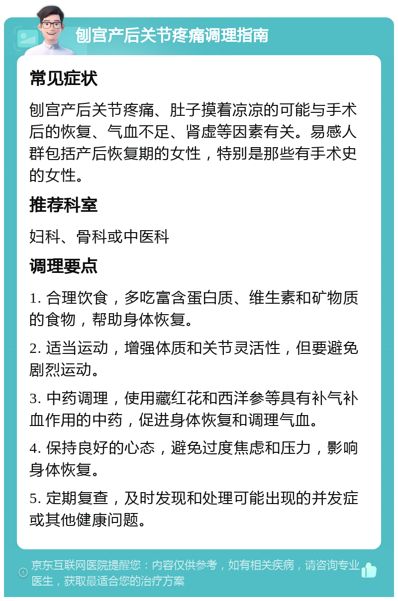 刨宫产后关节疼痛调理指南 常见症状 刨宫产后关节疼痛、肚子摸着凉凉的可能与手术后的恢复、气血不足、肾虚等因素有关。易感人群包括产后恢复期的女性，特别是那些有手术史的女性。 推荐科室 妇科、骨科或中医科 调理要点 1. 合理饮食，多吃富含蛋白质、维生素和矿物质的食物，帮助身体恢复。 2. 适当运动，增强体质和关节灵活性，但要避免剧烈运动。 3. 中药调理，使用藏红花和西洋参等具有补气补血作用的中药，促进身体恢复和调理气血。 4. 保持良好的心态，避免过度焦虑和压力，影响身体恢复。 5. 定期复查，及时发现和处理可能出现的并发症或其他健康问题。