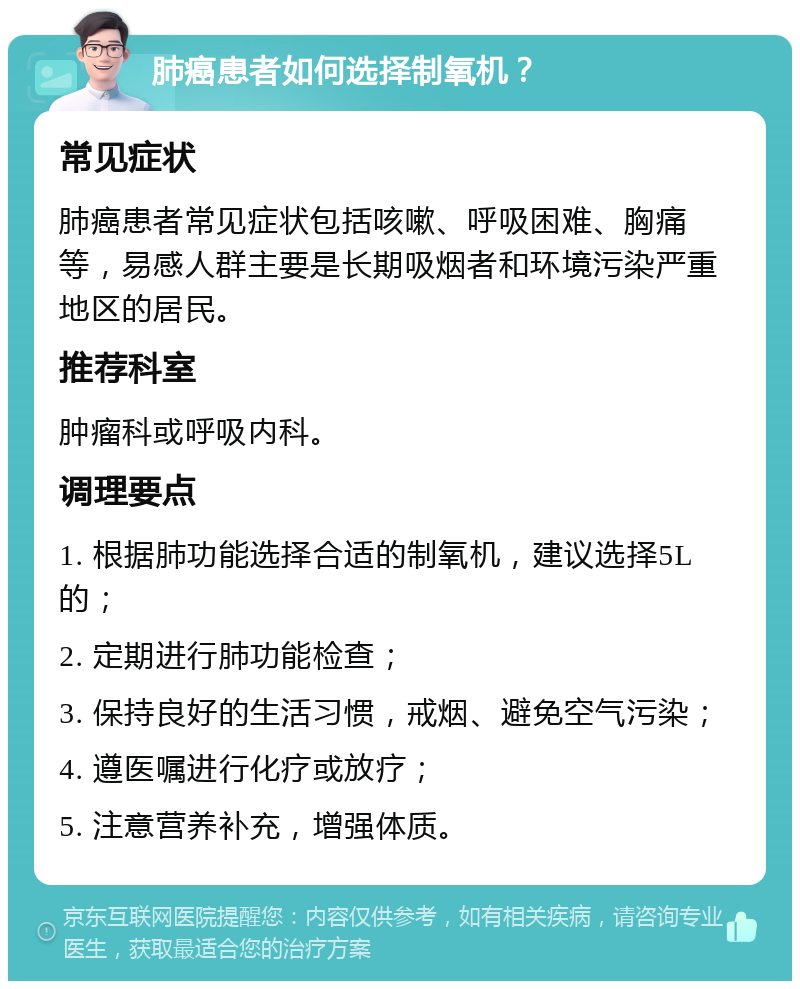 肺癌患者如何选择制氧机？ 常见症状 肺癌患者常见症状包括咳嗽、呼吸困难、胸痛等，易感人群主要是长期吸烟者和环境污染严重地区的居民。 推荐科室 肿瘤科或呼吸内科。 调理要点 1. 根据肺功能选择合适的制氧机，建议选择5L的； 2. 定期进行肺功能检查； 3. 保持良好的生活习惯，戒烟、避免空气污染； 4. 遵医嘱进行化疗或放疗； 5. 注意营养补充，增强体质。