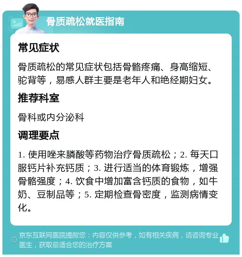 骨质疏松就医指南 常见症状 骨质疏松的常见症状包括骨骼疼痛、身高缩短、驼背等，易感人群主要是老年人和绝经期妇女。 推荐科室 骨科或内分泌科 调理要点 1. 使用唑来膦酸等药物治疗骨质疏松；2. 每天口服钙片补充钙质；3. 进行适当的体育锻炼，增强骨骼强度；4. 饮食中增加富含钙质的食物，如牛奶、豆制品等；5. 定期检查骨密度，监测病情变化。