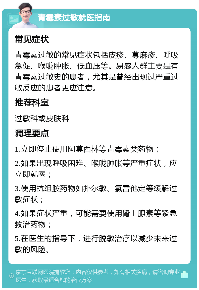 青霉素过敏就医指南 常见症状 青霉素过敏的常见症状包括皮疹、荨麻疹、呼吸急促、喉咙肿胀、低血压等。易感人群主要是有青霉素过敏史的患者，尤其是曾经出现过严重过敏反应的患者更应注意。 推荐科室 过敏科或皮肤科 调理要点 1.立即停止使用阿莫西林等青霉素类药物； 2.如果出现呼吸困难、喉咙肿胀等严重症状，应立即就医； 3.使用抗组胺药物如扑尔敏、氯雷他定等缓解过敏症状； 4.如果症状严重，可能需要使用肾上腺素等紧急救治药物； 5.在医生的指导下，进行脱敏治疗以减少未来过敏的风险。