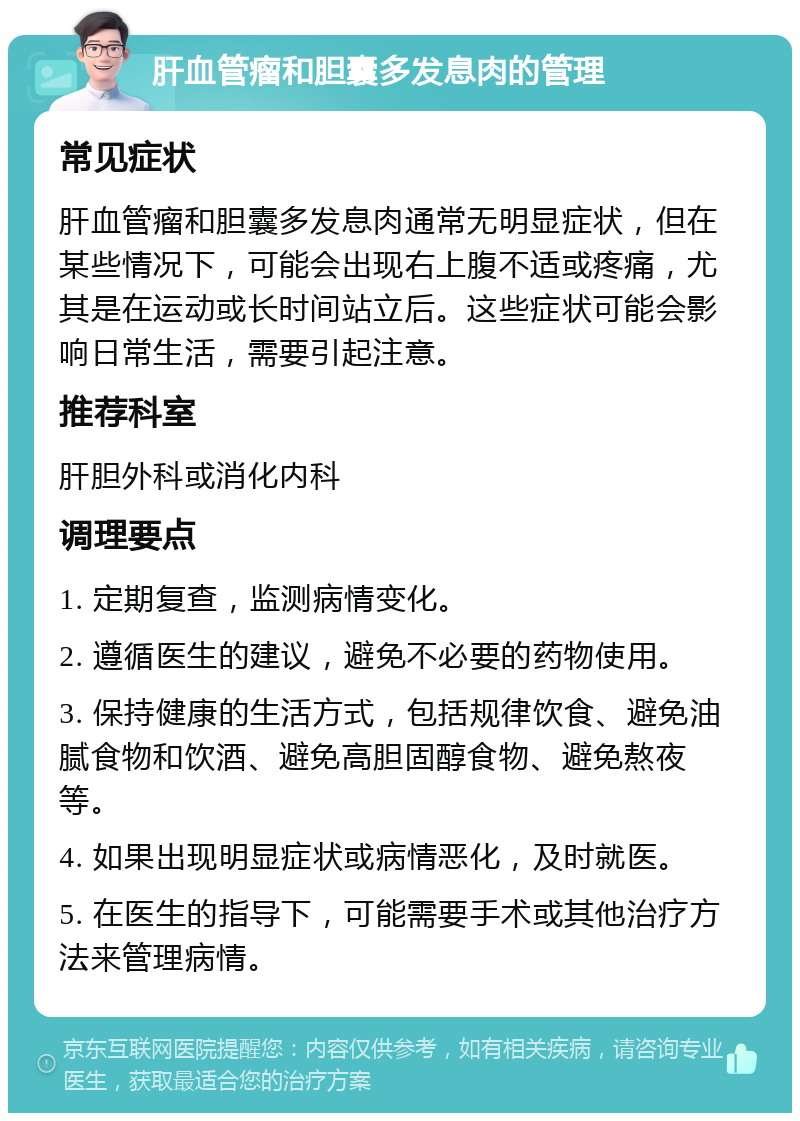 肝血管瘤和胆囊多发息肉的管理 常见症状 肝血管瘤和胆囊多发息肉通常无明显症状，但在某些情况下，可能会出现右上腹不适或疼痛，尤其是在运动或长时间站立后。这些症状可能会影响日常生活，需要引起注意。 推荐科室 肝胆外科或消化内科 调理要点 1. 定期复查，监测病情变化。 2. 遵循医生的建议，避免不必要的药物使用。 3. 保持健康的生活方式，包括规律饮食、避免油腻食物和饮酒、避免高胆固醇食物、避免熬夜等。 4. 如果出现明显症状或病情恶化，及时就医。 5. 在医生的指导下，可能需要手术或其他治疗方法来管理病情。