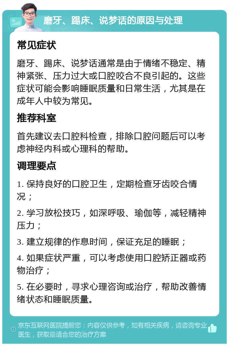 磨牙、踢床、说梦话的原因与处理 常见症状 磨牙、踢床、说梦话通常是由于情绪不稳定、精神紧张、压力过大或口腔咬合不良引起的。这些症状可能会影响睡眠质量和日常生活，尤其是在成年人中较为常见。 推荐科室 首先建议去口腔科检查，排除口腔问题后可以考虑神经内科或心理科的帮助。 调理要点 1. 保持良好的口腔卫生，定期检查牙齿咬合情况； 2. 学习放松技巧，如深呼吸、瑜伽等，减轻精神压力； 3. 建立规律的作息时间，保证充足的睡眠； 4. 如果症状严重，可以考虑使用口腔矫正器或药物治疗； 5. 在必要时，寻求心理咨询或治疗，帮助改善情绪状态和睡眠质量。