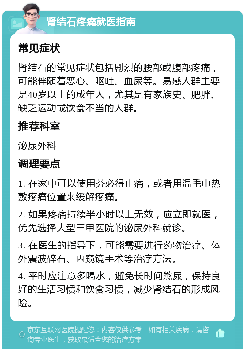 肾结石疼痛就医指南 常见症状 肾结石的常见症状包括剧烈的腰部或腹部疼痛，可能伴随着恶心、呕吐、血尿等。易感人群主要是40岁以上的成年人，尤其是有家族史、肥胖、缺乏运动或饮食不当的人群。 推荐科室 泌尿外科 调理要点 1. 在家中可以使用芬必得止痛，或者用温毛巾热敷疼痛位置来缓解疼痛。 2. 如果疼痛持续半小时以上无效，应立即就医，优先选择大型三甲医院的泌尿外科就诊。 3. 在医生的指导下，可能需要进行药物治疗、体外震波碎石、内窥镜手术等治疗方法。 4. 平时应注意多喝水，避免长时间憋尿，保持良好的生活习惯和饮食习惯，减少肾结石的形成风险。