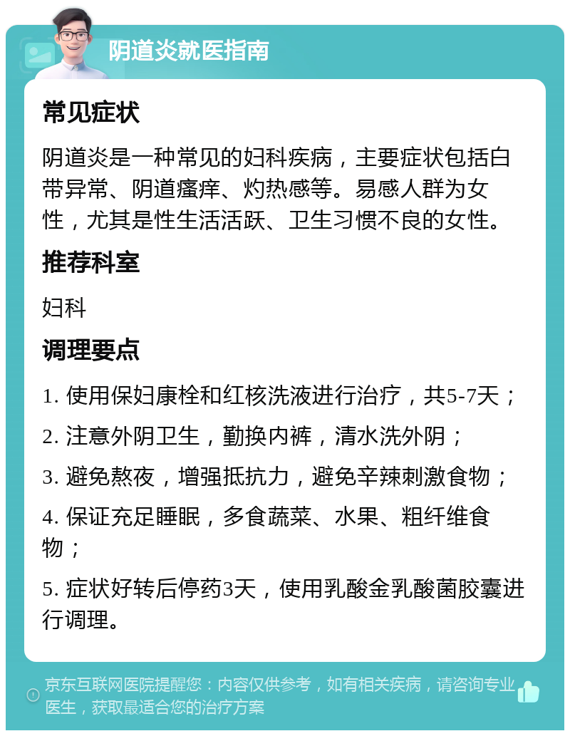 阴道炎就医指南 常见症状 阴道炎是一种常见的妇科疾病，主要症状包括白带异常、阴道瘙痒、灼热感等。易感人群为女性，尤其是性生活活跃、卫生习惯不良的女性。 推荐科室 妇科 调理要点 1. 使用保妇康栓和红核洗液进行治疗，共5-7天； 2. 注意外阴卫生，勤换内裤，清水洗外阴； 3. 避免熬夜，增强抵抗力，避免辛辣刺激食物； 4. 保证充足睡眠，多食蔬菜、水果、粗纤维食物； 5. 症状好转后停药3天，使用乳酸金乳酸菌胶囊进行调理。