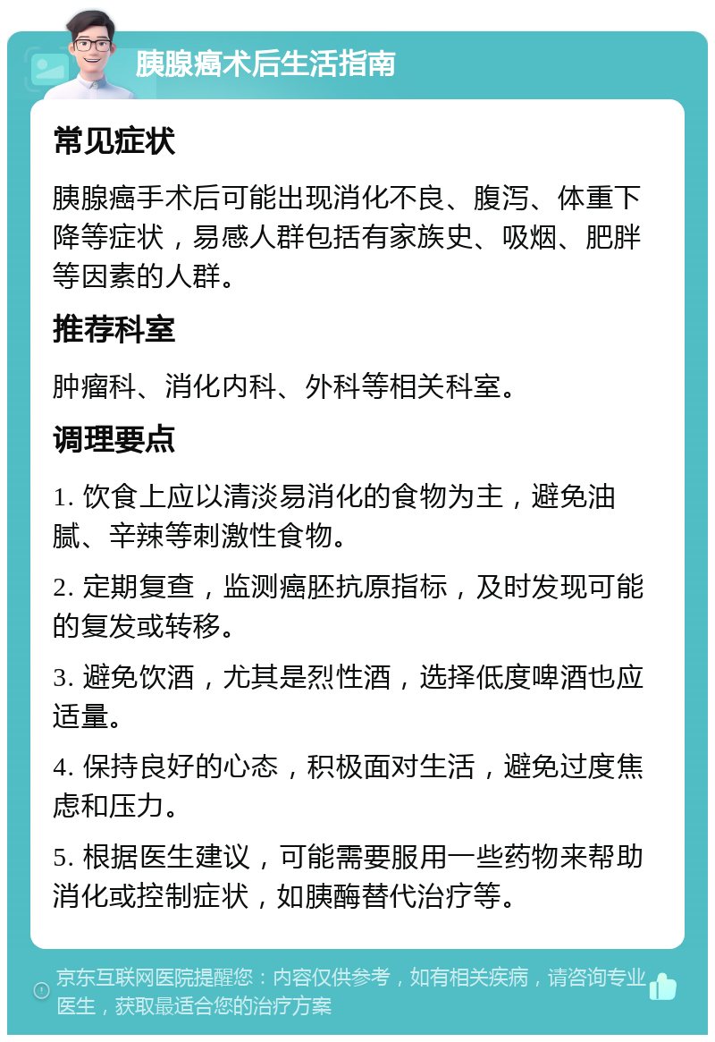 胰腺癌术后生活指南 常见症状 胰腺癌手术后可能出现消化不良、腹泻、体重下降等症状，易感人群包括有家族史、吸烟、肥胖等因素的人群。 推荐科室 肿瘤科、消化内科、外科等相关科室。 调理要点 1. 饮食上应以清淡易消化的食物为主，避免油腻、辛辣等刺激性食物。 2. 定期复查，监测癌胚抗原指标，及时发现可能的复发或转移。 3. 避免饮酒，尤其是烈性酒，选择低度啤酒也应适量。 4. 保持良好的心态，积极面对生活，避免过度焦虑和压力。 5. 根据医生建议，可能需要服用一些药物来帮助消化或控制症状，如胰酶替代治疗等。