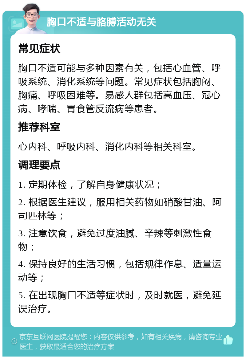 胸口不适与胳膊活动无关 常见症状 胸口不适可能与多种因素有关，包括心血管、呼吸系统、消化系统等问题。常见症状包括胸闷、胸痛、呼吸困难等。易感人群包括高血压、冠心病、哮喘、胃食管反流病等患者。 推荐科室 心内科、呼吸内科、消化内科等相关科室。 调理要点 1. 定期体检，了解自身健康状况； 2. 根据医生建议，服用相关药物如硝酸甘油、阿司匹林等； 3. 注意饮食，避免过度油腻、辛辣等刺激性食物； 4. 保持良好的生活习惯，包括规律作息、适量运动等； 5. 在出现胸口不适等症状时，及时就医，避免延误治疗。