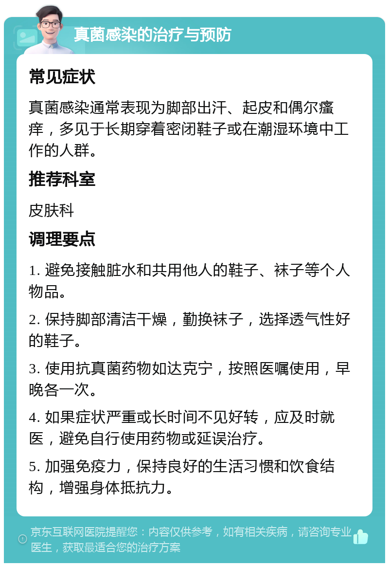 真菌感染的治疗与预防 常见症状 真菌感染通常表现为脚部出汗、起皮和偶尔瘙痒，多见于长期穿着密闭鞋子或在潮湿环境中工作的人群。 推荐科室 皮肤科 调理要点 1. 避免接触脏水和共用他人的鞋子、袜子等个人物品。 2. 保持脚部清洁干燥，勤换袜子，选择透气性好的鞋子。 3. 使用抗真菌药物如达克宁，按照医嘱使用，早晚各一次。 4. 如果症状严重或长时间不见好转，应及时就医，避免自行使用药物或延误治疗。 5. 加强免疫力，保持良好的生活习惯和饮食结构，增强身体抵抗力。