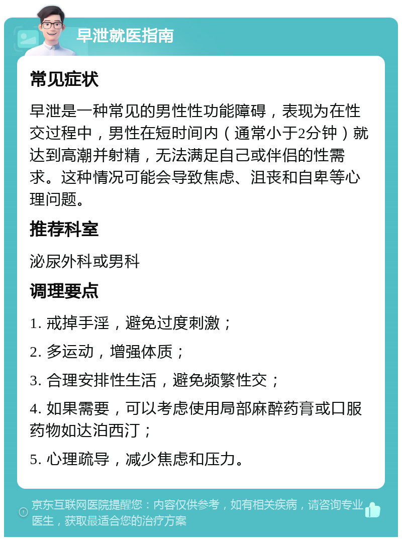 早泄就医指南 常见症状 早泄是一种常见的男性性功能障碍，表现为在性交过程中，男性在短时间内（通常小于2分钟）就达到高潮并射精，无法满足自己或伴侣的性需求。这种情况可能会导致焦虑、沮丧和自卑等心理问题。 推荐科室 泌尿外科或男科 调理要点 1. 戒掉手淫，避免过度刺激； 2. 多运动，增强体质； 3. 合理安排性生活，避免频繁性交； 4. 如果需要，可以考虑使用局部麻醉药膏或口服药物如达泊西汀； 5. 心理疏导，减少焦虑和压力。