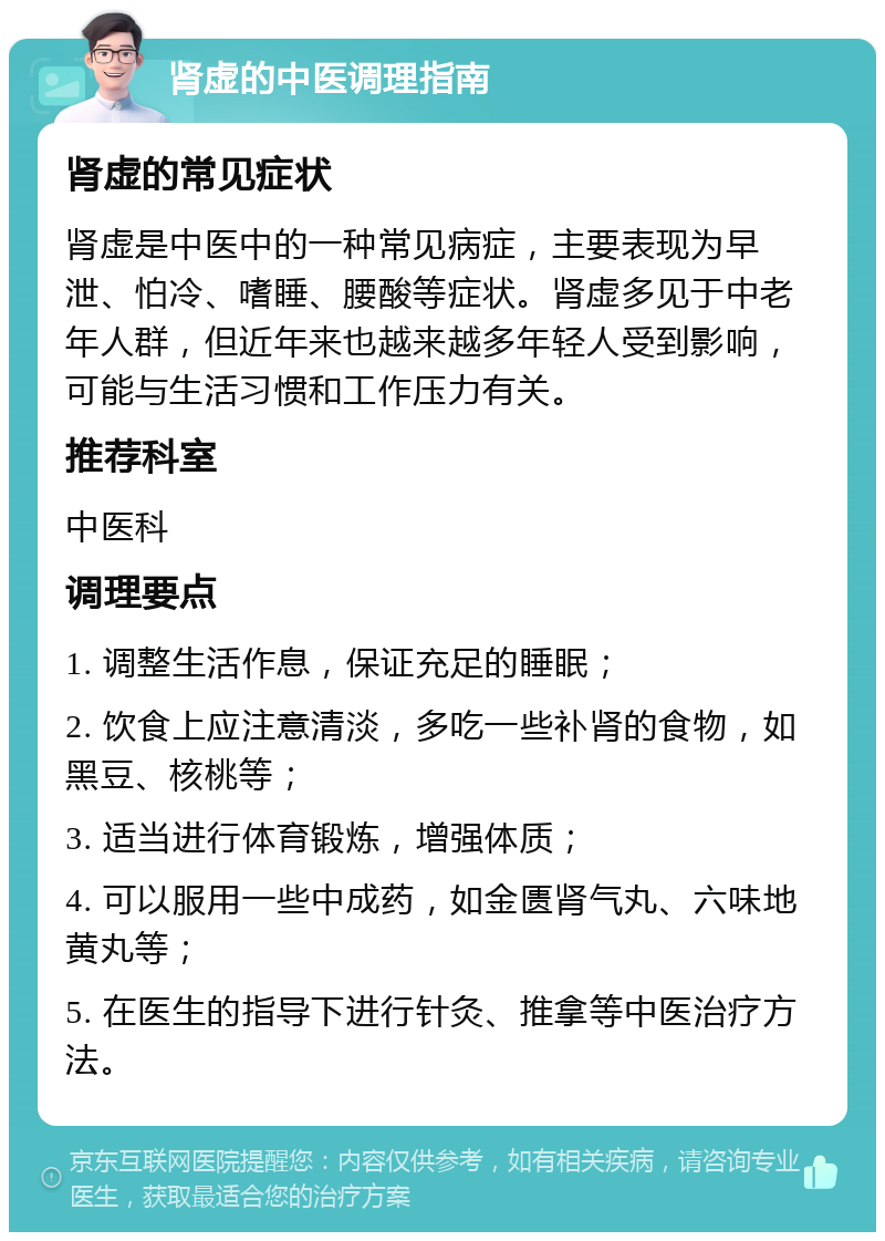 肾虚的中医调理指南 肾虚的常见症状 肾虚是中医中的一种常见病症，主要表现为早泄、怕冷、嗜睡、腰酸等症状。肾虚多见于中老年人群，但近年来也越来越多年轻人受到影响，可能与生活习惯和工作压力有关。 推荐科室 中医科 调理要点 1. 调整生活作息，保证充足的睡眠； 2. 饮食上应注意清淡，多吃一些补肾的食物，如黑豆、核桃等； 3. 适当进行体育锻炼，增强体质； 4. 可以服用一些中成药，如金匮肾气丸、六味地黄丸等； 5. 在医生的指导下进行针灸、推拿等中医治疗方法。