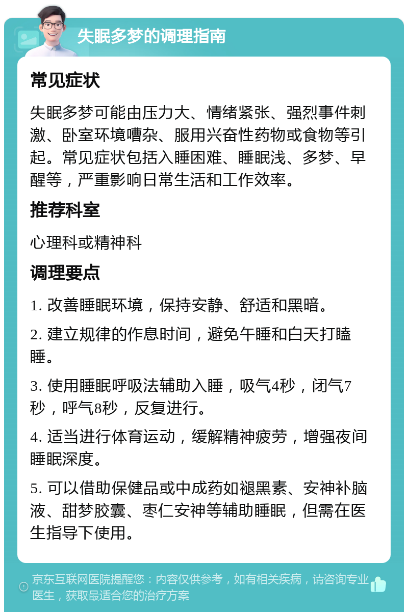 失眠多梦的调理指南 常见症状 失眠多梦可能由压力大、情绪紧张、强烈事件刺激、卧室环境嘈杂、服用兴奋性药物或食物等引起。常见症状包括入睡困难、睡眠浅、多梦、早醒等，严重影响日常生活和工作效率。 推荐科室 心理科或精神科 调理要点 1. 改善睡眠环境，保持安静、舒适和黑暗。 2. 建立规律的作息时间，避免午睡和白天打瞌睡。 3. 使用睡眠呼吸法辅助入睡，吸气4秒，闭气7秒，呼气8秒，反复进行。 4. 适当进行体育运动，缓解精神疲劳，增强夜间睡眠深度。 5. 可以借助保健品或中成药如褪黑素、安神补脑液、甜梦胶囊、枣仁安神等辅助睡眠，但需在医生指导下使用。