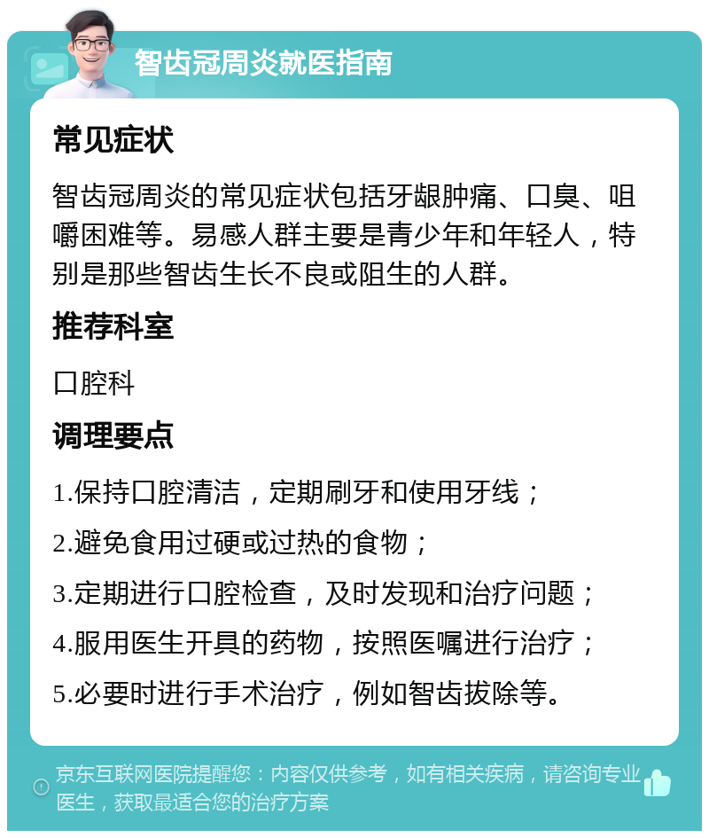 智齿冠周炎就医指南 常见症状 智齿冠周炎的常见症状包括牙龈肿痛、口臭、咀嚼困难等。易感人群主要是青少年和年轻人，特别是那些智齿生长不良或阻生的人群。 推荐科室 口腔科 调理要点 1.保持口腔清洁，定期刷牙和使用牙线； 2.避免食用过硬或过热的食物； 3.定期进行口腔检查，及时发现和治疗问题； 4.服用医生开具的药物，按照医嘱进行治疗； 5.必要时进行手术治疗，例如智齿拔除等。