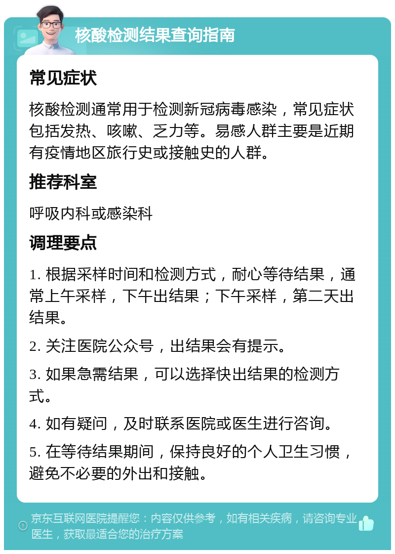 核酸检测结果查询指南 常见症状 核酸检测通常用于检测新冠病毒感染，常见症状包括发热、咳嗽、乏力等。易感人群主要是近期有疫情地区旅行史或接触史的人群。 推荐科室 呼吸内科或感染科 调理要点 1. 根据采样时间和检测方式，耐心等待结果，通常上午采样，下午出结果；下午采样，第二天出结果。 2. 关注医院公众号，出结果会有提示。 3. 如果急需结果，可以选择快出结果的检测方式。 4. 如有疑问，及时联系医院或医生进行咨询。 5. 在等待结果期间，保持良好的个人卫生习惯，避免不必要的外出和接触。