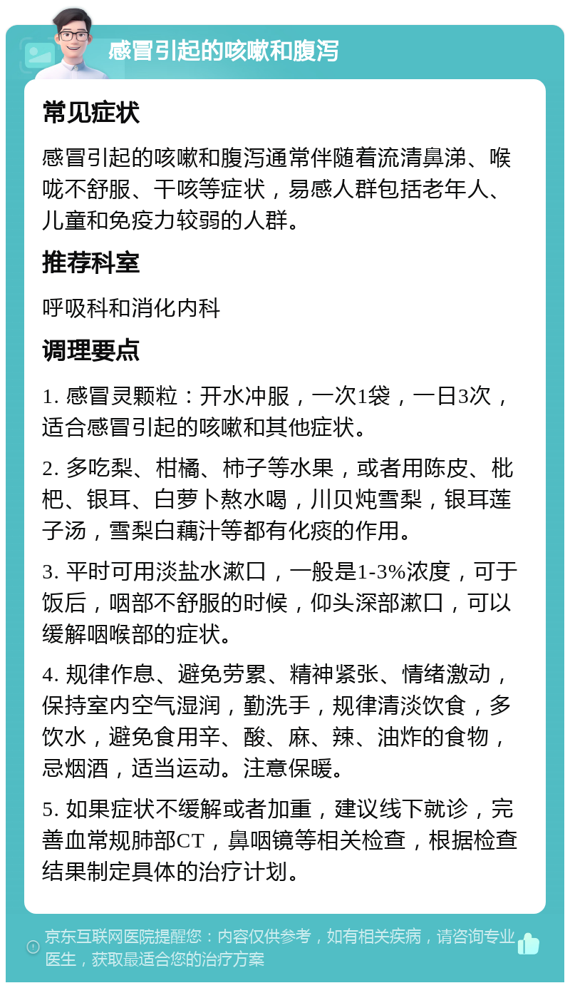 感冒引起的咳嗽和腹泻 常见症状 感冒引起的咳嗽和腹泻通常伴随着流清鼻涕、喉咙不舒服、干咳等症状，易感人群包括老年人、儿童和免疫力较弱的人群。 推荐科室 呼吸科和消化内科 调理要点 1. 感冒灵颗粒：开水冲服，一次1袋，一日3次，适合感冒引起的咳嗽和其他症状。 2. 多吃梨、柑橘、柿子等水果，或者用陈皮、枇杷、银耳、白萝卜熬水喝，川贝炖雪梨，银耳莲子汤，雪梨白藕汁等都有化痰的作用。 3. 平时可用淡盐水漱口，一般是1-3%浓度，可于饭后，咽部不舒服的时候，仰头深部漱口，可以缓解咽喉部的症状。 4. 规律作息、避免劳累、精神紧张、情绪激动，保持室内空气湿润，勤洗手，规律清淡饮食，多饮水，避免食用辛、酸、麻、辣、油炸的食物，忌烟酒，适当运动。注意保暖。 5. 如果症状不缓解或者加重，建议线下就诊，完善血常规肺部CT，鼻咽镜等相关检查，根据检查结果制定具体的治疗计划。