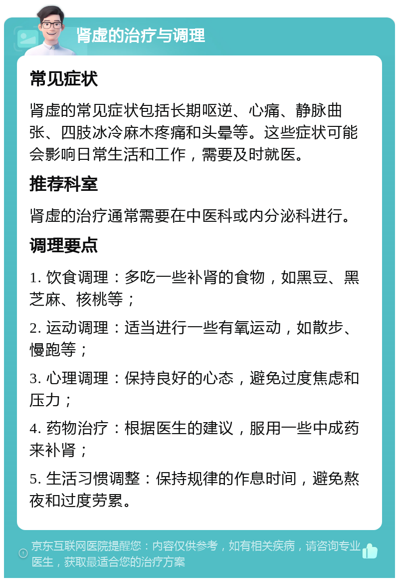 肾虚的治疗与调理 常见症状 肾虚的常见症状包括长期呕逆、心痛、静脉曲张、四肢冰冷麻木疼痛和头晕等。这些症状可能会影响日常生活和工作，需要及时就医。 推荐科室 肾虚的治疗通常需要在中医科或内分泌科进行。 调理要点 1. 饮食调理：多吃一些补肾的食物，如黑豆、黑芝麻、核桃等； 2. 运动调理：适当进行一些有氧运动，如散步、慢跑等； 3. 心理调理：保持良好的心态，避免过度焦虑和压力； 4. 药物治疗：根据医生的建议，服用一些中成药来补肾； 5. 生活习惯调整：保持规律的作息时间，避免熬夜和过度劳累。