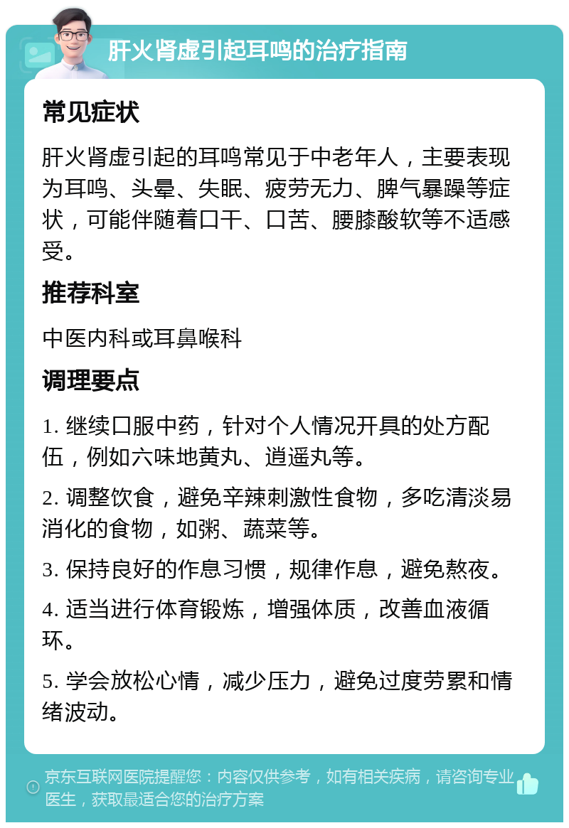 肝火肾虚引起耳鸣的治疗指南 常见症状 肝火肾虚引起的耳鸣常见于中老年人，主要表现为耳鸣、头晕、失眠、疲劳无力、脾气暴躁等症状，可能伴随着口干、口苦、腰膝酸软等不适感受。 推荐科室 中医内科或耳鼻喉科 调理要点 1. 继续口服中药，针对个人情况开具的处方配伍，例如六味地黄丸、逍遥丸等。 2. 调整饮食，避免辛辣刺激性食物，多吃清淡易消化的食物，如粥、蔬菜等。 3. 保持良好的作息习惯，规律作息，避免熬夜。 4. 适当进行体育锻炼，增强体质，改善血液循环。 5. 学会放松心情，减少压力，避免过度劳累和情绪波动。