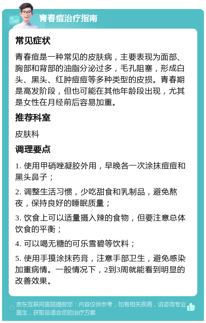 青春痘治疗指南 常见症状 青春痘是一种常见的皮肤病，主要表现为面部、胸部和背部的油脂分泌过多，毛孔阻塞，形成白头、黑头、红肿痘痘等多种类型的皮损。青春期是高发阶段，但也可能在其他年龄段出现，尤其是女性在月经前后容易加重。 推荐科室 皮肤科 调理要点 1. 使用甲硝唑凝胶外用，早晚各一次涂抹痘痘和黑头鼻子； 2. 调整生活习惯，少吃甜食和乳制品，避免熬夜，保持良好的睡眠质量； 3. 饮食上可以适量摄入辣的食物，但要注意总体饮食的平衡； 4. 可以喝无糖的可乐雪碧等饮料； 5. 使用手摸涂抹药膏，注意手部卫生，避免感染加重病情。一般情况下，2到3周就能看到明显的改善效果。