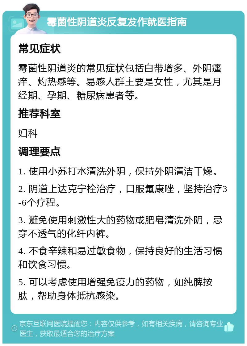 霉菌性阴道炎反复发作就医指南 常见症状 霉菌性阴道炎的常见症状包括白带增多、外阴瘙痒、灼热感等。易感人群主要是女性，尤其是月经期、孕期、糖尿病患者等。 推荐科室 妇科 调理要点 1. 使用小苏打水清洗外阴，保持外阴清洁干燥。 2. 阴道上达克宁栓治疗，口服氟康唑，坚持治疗3-6个疗程。 3. 避免使用刺激性大的药物或肥皂清洗外阴，忌穿不透气的化纤内裤。 4. 不食辛辣和易过敏食物，保持良好的生活习惯和饮食习惯。 5. 可以考虑使用增强免疫力的药物，如纯脾按肽，帮助身体抵抗感染。