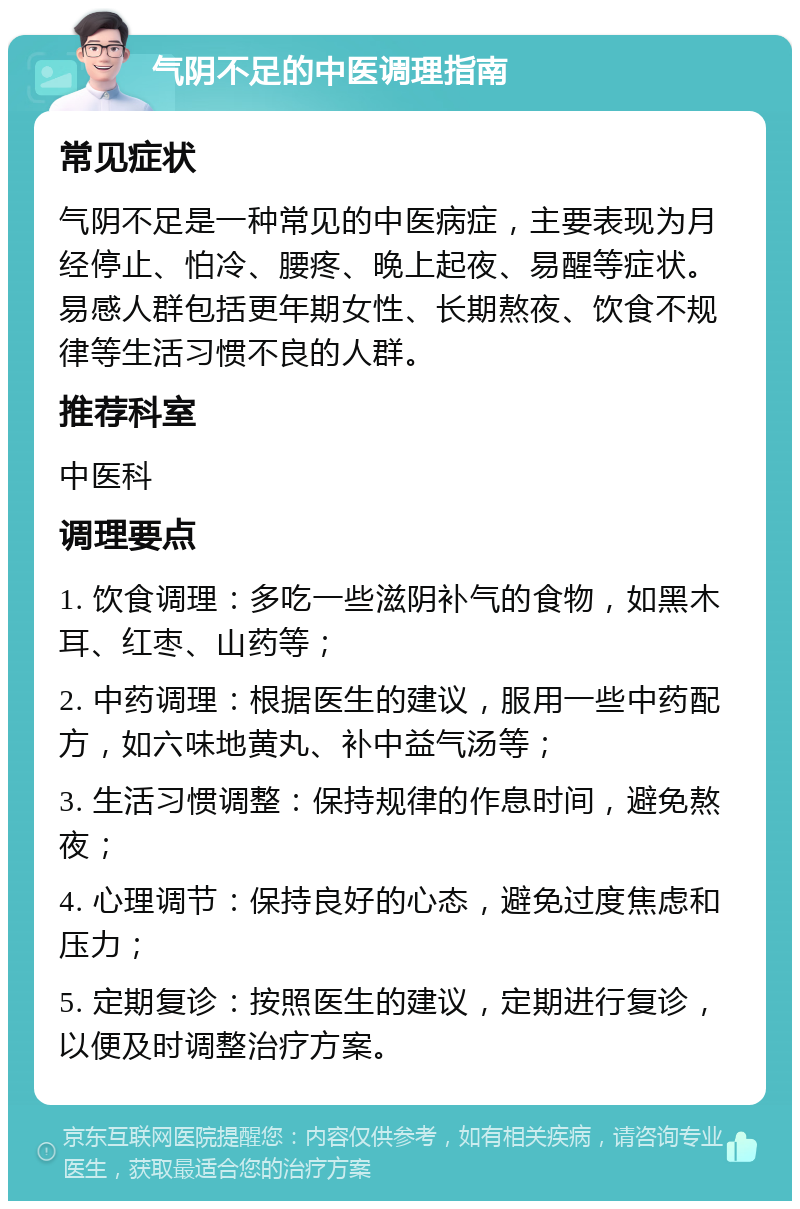 气阴不足的中医调理指南 常见症状 气阴不足是一种常见的中医病症，主要表现为月经停止、怕冷、腰疼、晚上起夜、易醒等症状。易感人群包括更年期女性、长期熬夜、饮食不规律等生活习惯不良的人群。 推荐科室 中医科 调理要点 1. 饮食调理：多吃一些滋阴补气的食物，如黑木耳、红枣、山药等； 2. 中药调理：根据医生的建议，服用一些中药配方，如六味地黄丸、补中益气汤等； 3. 生活习惯调整：保持规律的作息时间，避免熬夜； 4. 心理调节：保持良好的心态，避免过度焦虑和压力； 5. 定期复诊：按照医生的建议，定期进行复诊，以便及时调整治疗方案。