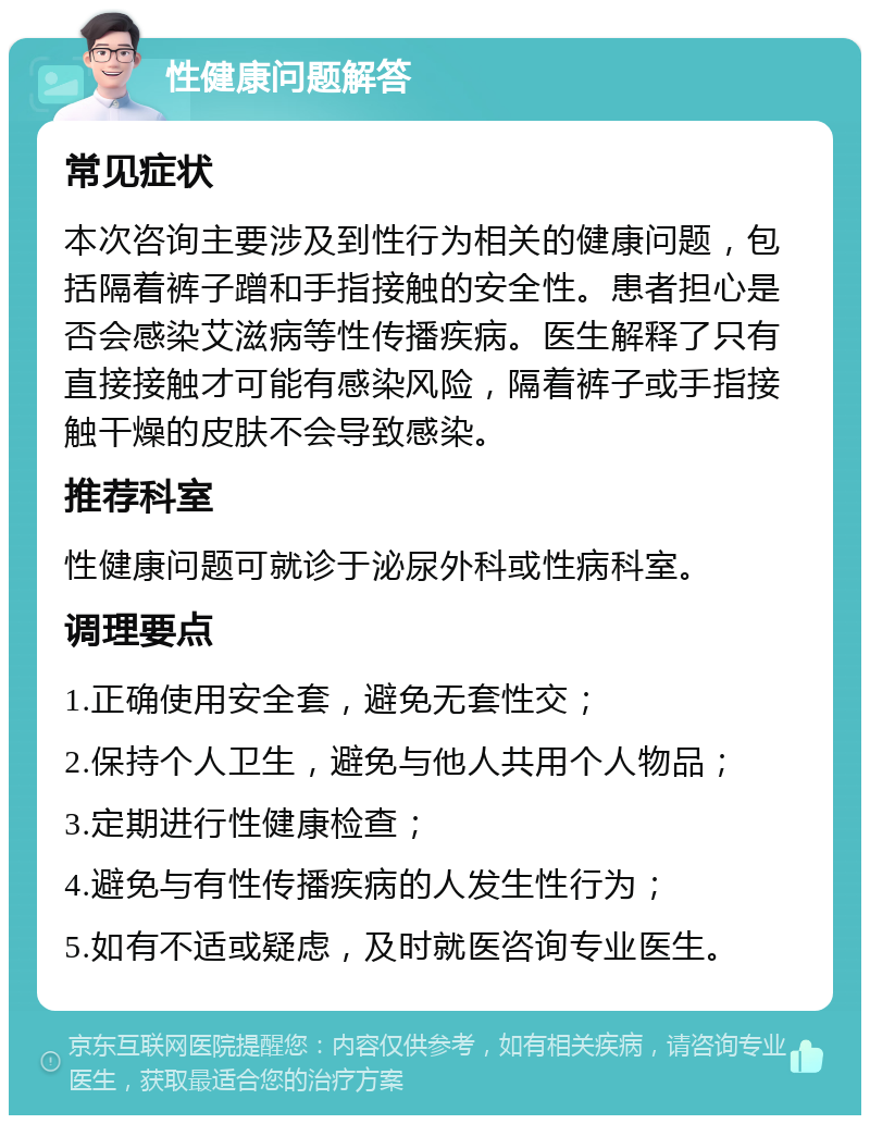 性健康问题解答 常见症状 本次咨询主要涉及到性行为相关的健康问题，包括隔着裤子蹭和手指接触的安全性。患者担心是否会感染艾滋病等性传播疾病。医生解释了只有直接接触才可能有感染风险，隔着裤子或手指接触干燥的皮肤不会导致感染。 推荐科室 性健康问题可就诊于泌尿外科或性病科室。 调理要点 1.正确使用安全套，避免无套性交； 2.保持个人卫生，避免与他人共用个人物品； 3.定期进行性健康检查； 4.避免与有性传播疾病的人发生性行为； 5.如有不适或疑虑，及时就医咨询专业医生。