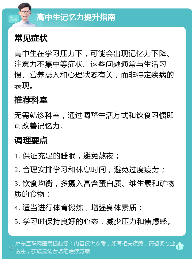 高中生记忆力提升指南 常见症状 高中生在学习压力下，可能会出现记忆力下降、注意力不集中等症状。这些问题通常与生活习惯、营养摄入和心理状态有关，而非特定疾病的表现。 推荐科室 无需就诊科室，通过调整生活方式和饮食习惯即可改善记忆力。 调理要点 1. 保证充足的睡眠，避免熬夜； 2. 合理安排学习和休息时间，避免过度疲劳； 3. 饮食均衡，多摄入富含蛋白质、维生素和矿物质的食物； 4. 适当进行体育锻炼，增强身体素质； 5. 学习时保持良好的心态，减少压力和焦虑感。