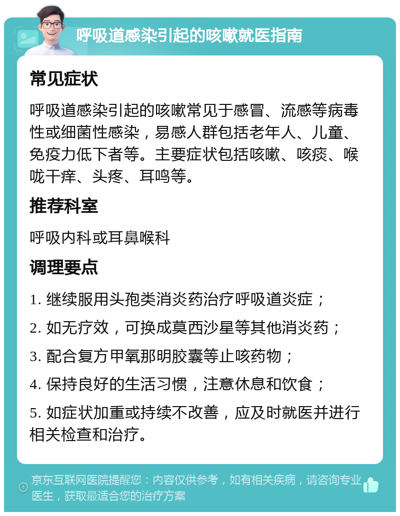 呼吸道感染引起的咳嗽就医指南 常见症状 呼吸道感染引起的咳嗽常见于感冒、流感等病毒性或细菌性感染，易感人群包括老年人、儿童、免疫力低下者等。主要症状包括咳嗽、咳痰、喉咙干痒、头疼、耳鸣等。 推荐科室 呼吸内科或耳鼻喉科 调理要点 1. 继续服用头孢类消炎药治疗呼吸道炎症； 2. 如无疗效，可换成莫西沙星等其他消炎药； 3. 配合复方甲氧那明胶囊等止咳药物； 4. 保持良好的生活习惯，注意休息和饮食； 5. 如症状加重或持续不改善，应及时就医并进行相关检查和治疗。