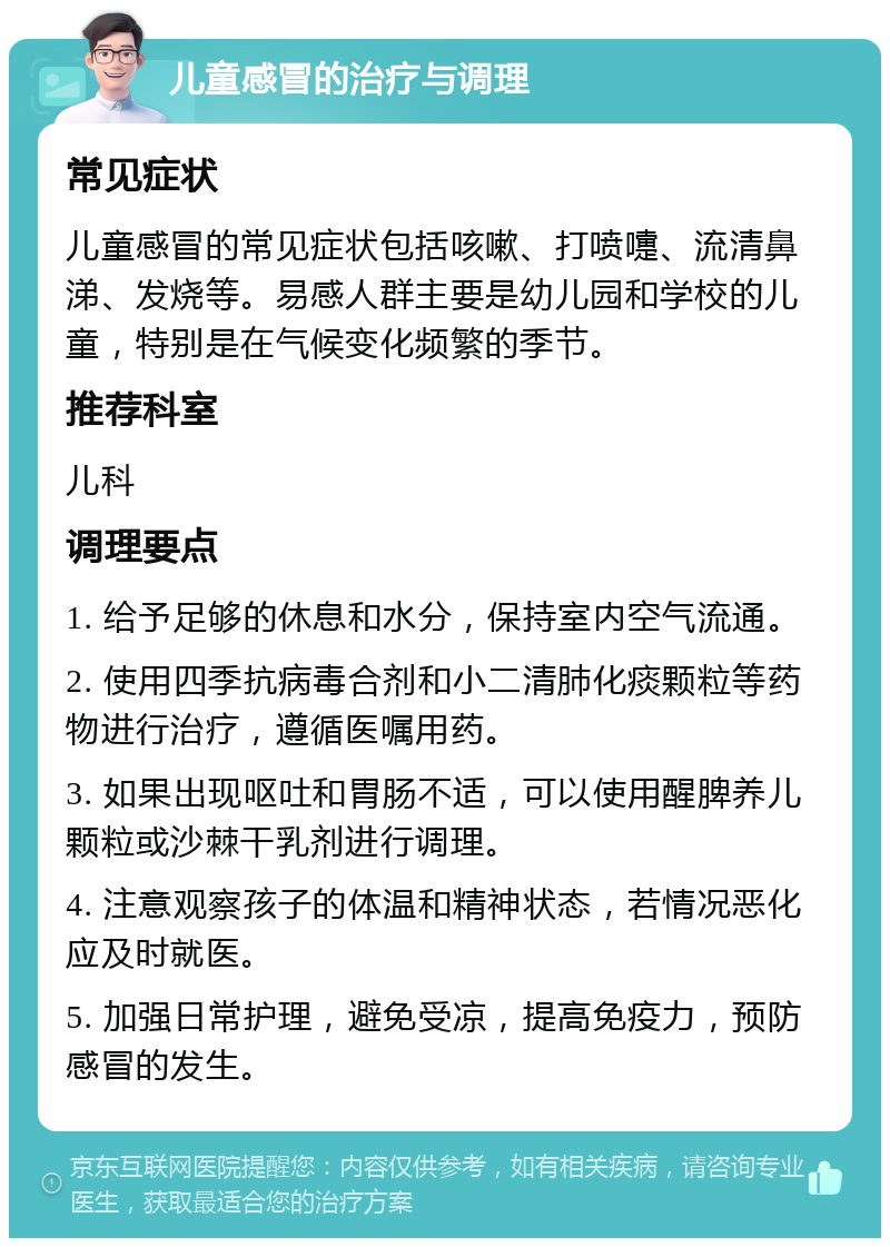 儿童感冒的治疗与调理 常见症状 儿童感冒的常见症状包括咳嗽、打喷嚏、流清鼻涕、发烧等。易感人群主要是幼儿园和学校的儿童，特别是在气候变化频繁的季节。 推荐科室 儿科 调理要点 1. 给予足够的休息和水分，保持室内空气流通。 2. 使用四季抗病毒合剂和小二清肺化痰颗粒等药物进行治疗，遵循医嘱用药。 3. 如果出现呕吐和胃肠不适，可以使用醒脾养儿颗粒或沙棘干乳剂进行调理。 4. 注意观察孩子的体温和精神状态，若情况恶化应及时就医。 5. 加强日常护理，避免受凉，提高免疫力，预防感冒的发生。