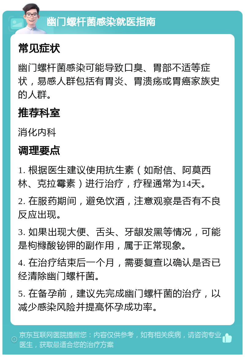 幽门螺杆菌感染就医指南 常见症状 幽门螺杆菌感染可能导致口臭、胃部不适等症状，易感人群包括有胃炎、胃溃疡或胃癌家族史的人群。 推荐科室 消化内科 调理要点 1. 根据医生建议使用抗生素（如耐信、阿莫西林、克拉霉素）进行治疗，疗程通常为14天。 2. 在服药期间，避免饮酒，注意观察是否有不良反应出现。 3. 如果出现大便、舌头、牙龈发黑等情况，可能是枸橼酸铋钾的副作用，属于正常现象。 4. 在治疗结束后一个月，需要复查以确认是否已经清除幽门螺杆菌。 5. 在备孕前，建议先完成幽门螺杆菌的治疗，以减少感染风险并提高怀孕成功率。