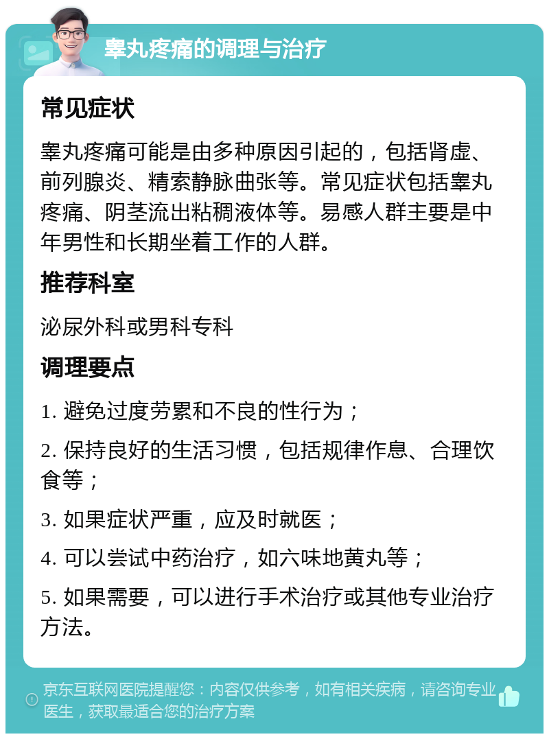 睾丸疼痛的调理与治疗 常见症状 睾丸疼痛可能是由多种原因引起的，包括肾虚、前列腺炎、精索静脉曲张等。常见症状包括睾丸疼痛、阴茎流出粘稠液体等。易感人群主要是中年男性和长期坐着工作的人群。 推荐科室 泌尿外科或男科专科 调理要点 1. 避免过度劳累和不良的性行为； 2. 保持良好的生活习惯，包括规律作息、合理饮食等； 3. 如果症状严重，应及时就医； 4. 可以尝试中药治疗，如六味地黄丸等； 5. 如果需要，可以进行手术治疗或其他专业治疗方法。