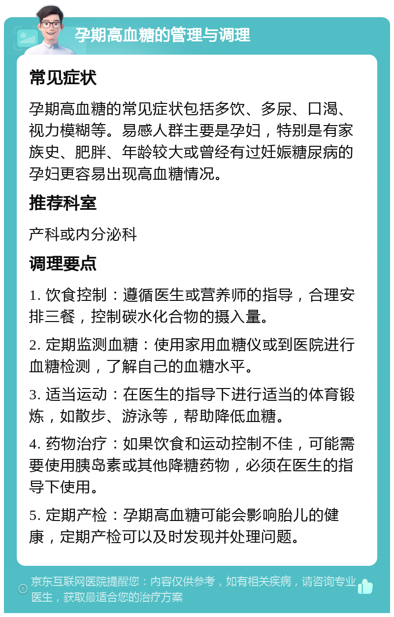 孕期高血糖的管理与调理 常见症状 孕期高血糖的常见症状包括多饮、多尿、口渴、视力模糊等。易感人群主要是孕妇，特别是有家族史、肥胖、年龄较大或曾经有过妊娠糖尿病的孕妇更容易出现高血糖情况。 推荐科室 产科或内分泌科 调理要点 1. 饮食控制：遵循医生或营养师的指导，合理安排三餐，控制碳水化合物的摄入量。 2. 定期监测血糖：使用家用血糖仪或到医院进行血糖检测，了解自己的血糖水平。 3. 适当运动：在医生的指导下进行适当的体育锻炼，如散步、游泳等，帮助降低血糖。 4. 药物治疗：如果饮食和运动控制不佳，可能需要使用胰岛素或其他降糖药物，必须在医生的指导下使用。 5. 定期产检：孕期高血糖可能会影响胎儿的健康，定期产检可以及时发现并处理问题。