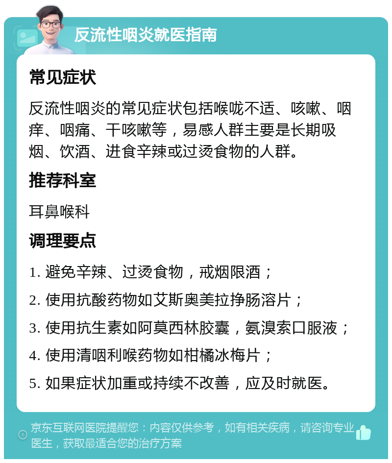 反流性咽炎就医指南 常见症状 反流性咽炎的常见症状包括喉咙不适、咳嗽、咽痒、咽痛、干咳嗽等，易感人群主要是长期吸烟、饮酒、进食辛辣或过烫食物的人群。 推荐科室 耳鼻喉科 调理要点 1. 避免辛辣、过烫食物，戒烟限酒； 2. 使用抗酸药物如艾斯奥美拉挣肠溶片； 3. 使用抗生素如阿莫西林胶囊，氨溴索口服液； 4. 使用清咽利喉药物如柑橘冰梅片； 5. 如果症状加重或持续不改善，应及时就医。