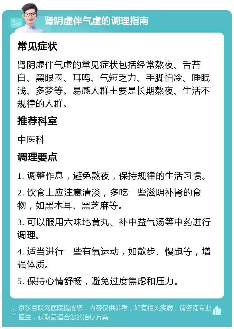 肾阴虚伴气虚的调理指南 常见症状 肾阴虚伴气虚的常见症状包括经常熬夜、舌苔白、黑眼圈、耳鸣、气短乏力、手脚怕冷、睡眠浅、多梦等。易感人群主要是长期熬夜、生活不规律的人群。 推荐科室 中医科 调理要点 1. 调整作息，避免熬夜，保持规律的生活习惯。 2. 饮食上应注意清淡，多吃一些滋阴补肾的食物，如黑木耳、黑芝麻等。 3. 可以服用六味地黄丸、补中益气汤等中药进行调理。 4. 适当进行一些有氧运动，如散步、慢跑等，增强体质。 5. 保持心情舒畅，避免过度焦虑和压力。