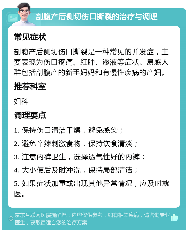 剖腹产后侧切伤口撕裂的治疗与调理 常见症状 剖腹产后侧切伤口撕裂是一种常见的并发症，主要表现为伤口疼痛、红肿、渗液等症状。易感人群包括剖腹产的新手妈妈和有慢性疾病的产妇。 推荐科室 妇科 调理要点 1. 保持伤口清洁干燥，避免感染； 2. 避免辛辣刺激食物，保持饮食清淡； 3. 注意内裤卫生，选择透气性好的内裤； 4. 大小便后及时冲洗，保持局部清洁； 5. 如果症状加重或出现其他异常情况，应及时就医。