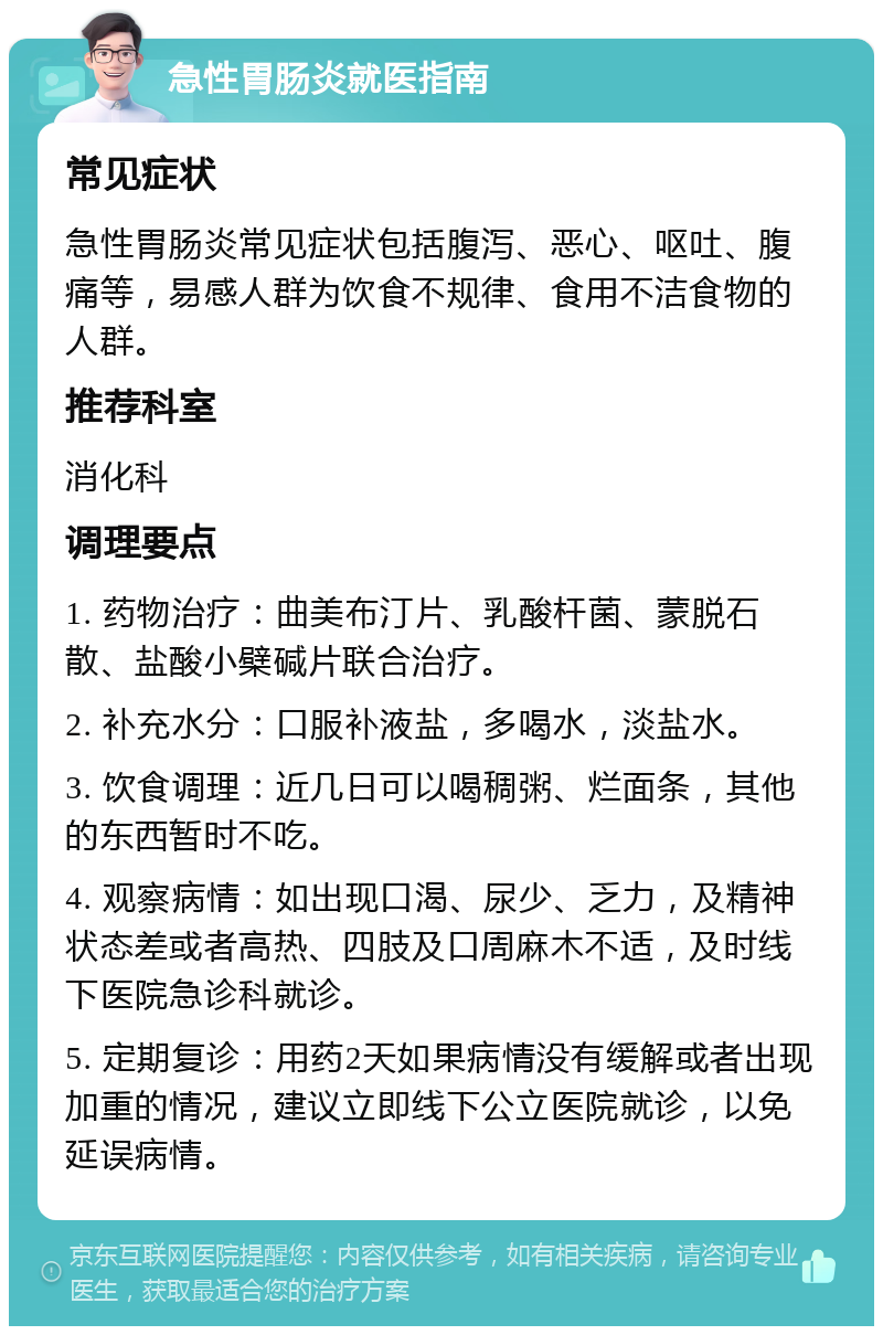 急性胃肠炎就医指南 常见症状 急性胃肠炎常见症状包括腹泻、恶心、呕吐、腹痛等，易感人群为饮食不规律、食用不洁食物的人群。 推荐科室 消化科 调理要点 1. 药物治疗：曲美布汀片、乳酸杆菌、蒙脱石散、盐酸小檗碱片联合治疗。 2. 补充水分：口服补液盐，多喝水，淡盐水。 3. 饮食调理：近几日可以喝稠粥、烂面条，其他的东西暂时不吃。 4. 观察病情：如出现口渴、尿少、乏力，及精神状态差或者高热、四肢及口周麻木不适，及时线下医院急诊科就诊。 5. 定期复诊：用药2天如果病情没有缓解或者出现加重的情况，建议立即线下公立医院就诊，以免延误病情。