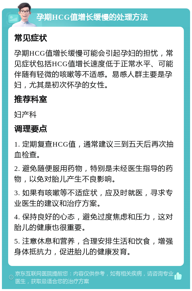 孕期HCG值增长缓慢的处理方法 常见症状 孕期HCG值增长缓慢可能会引起孕妇的担忧，常见症状包括HCG值增长速度低于正常水平、可能伴随有轻微的咳嗽等不适感。易感人群主要是孕妇，尤其是初次怀孕的女性。 推荐科室 妇产科 调理要点 1. 定期复查HCG值，通常建议三到五天后再次抽血检查。 2. 避免随便服用药物，特别是未经医生指导的药物，以免对胎儿产生不良影响。 3. 如果有咳嗽等不适症状，应及时就医，寻求专业医生的建议和治疗方案。 4. 保持良好的心态，避免过度焦虑和压力，这对胎儿的健康也很重要。 5. 注意休息和营养，合理安排生活和饮食，增强身体抵抗力，促进胎儿的健康发育。