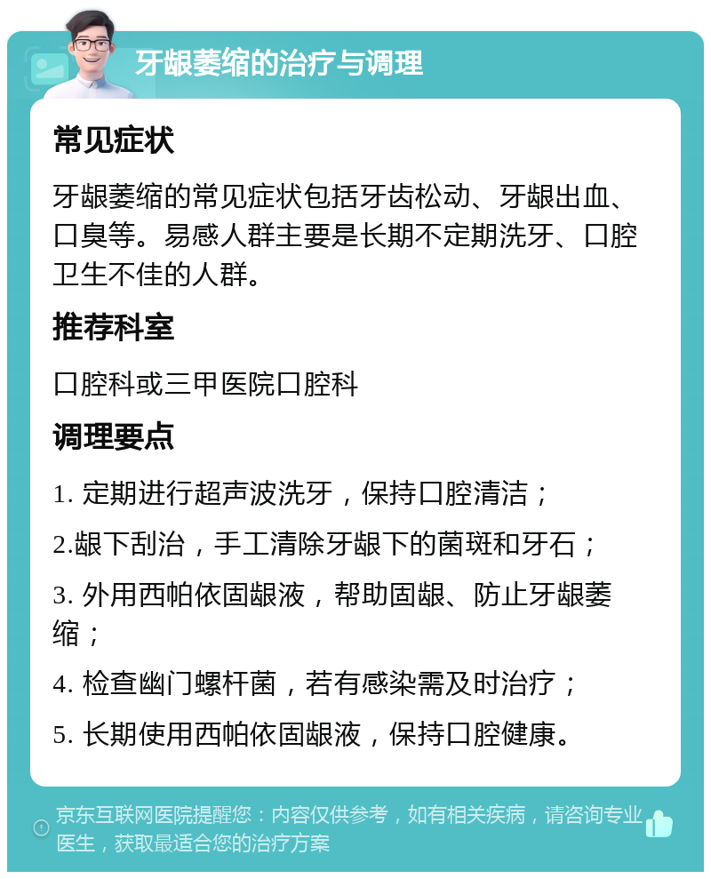 牙龈萎缩的治疗与调理 常见症状 牙龈萎缩的常见症状包括牙齿松动、牙龈出血、口臭等。易感人群主要是长期不定期洗牙、口腔卫生不佳的人群。 推荐科室 口腔科或三甲医院口腔科 调理要点 1. 定期进行超声波洗牙，保持口腔清洁； 2.龈下刮治，手工清除牙龈下的菌斑和牙石； 3. 外用西帕依固龈液，帮助固龈、防止牙龈萎缩； 4. 检查幽门螺杆菌，若有感染需及时治疗； 5. 长期使用西帕依固龈液，保持口腔健康。