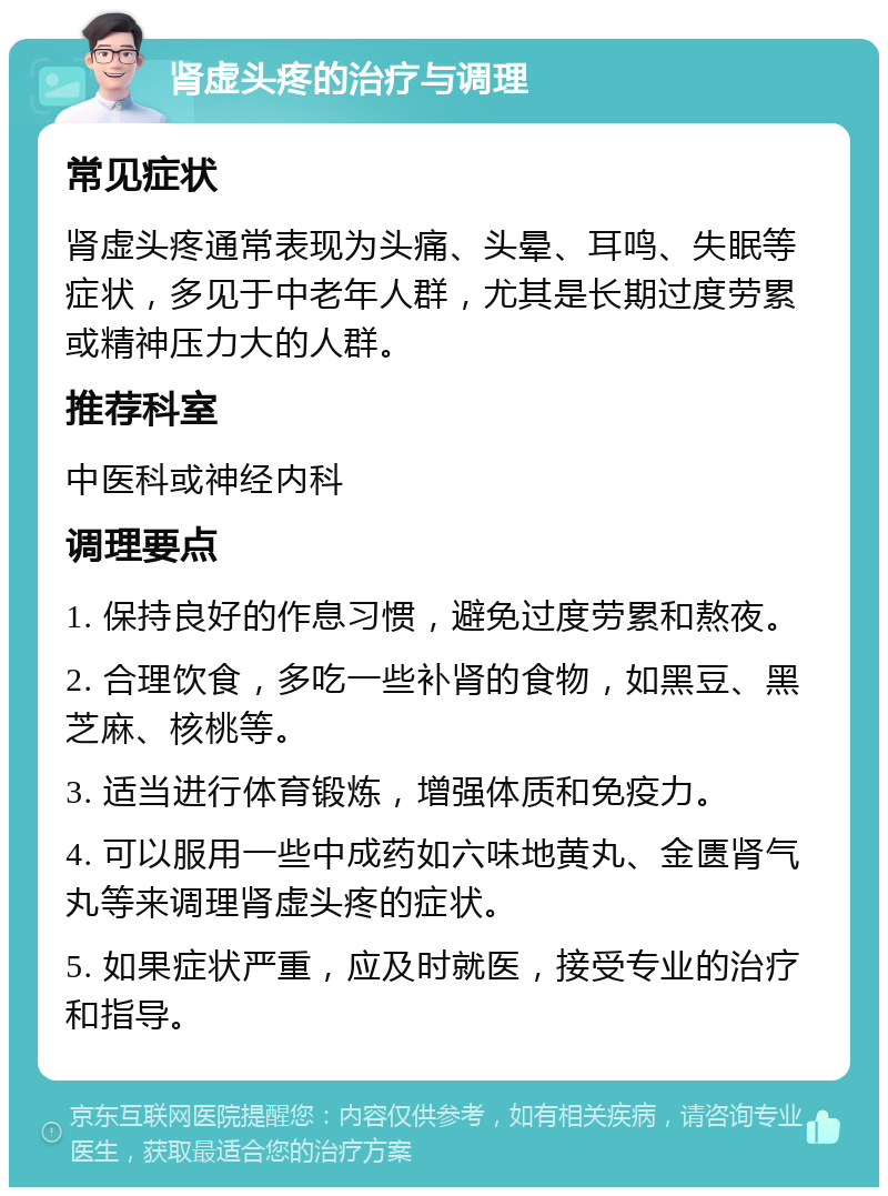 肾虚头疼的治疗与调理 常见症状 肾虚头疼通常表现为头痛、头晕、耳鸣、失眠等症状，多见于中老年人群，尤其是长期过度劳累或精神压力大的人群。 推荐科室 中医科或神经内科 调理要点 1. 保持良好的作息习惯，避免过度劳累和熬夜。 2. 合理饮食，多吃一些补肾的食物，如黑豆、黑芝麻、核桃等。 3. 适当进行体育锻炼，增强体质和免疫力。 4. 可以服用一些中成药如六味地黄丸、金匮肾气丸等来调理肾虚头疼的症状。 5. 如果症状严重，应及时就医，接受专业的治疗和指导。