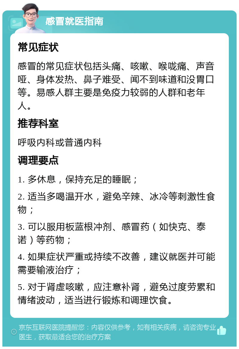 感冒就医指南 常见症状 感冒的常见症状包括头痛、咳嗽、喉咙痛、声音哑、身体发热、鼻子难受、闻不到味道和没胃口等。易感人群主要是免疫力较弱的人群和老年人。 推荐科室 呼吸内科或普通内科 调理要点 1. 多休息，保持充足的睡眠； 2. 适当多喝温开水，避免辛辣、冰冷等刺激性食物； 3. 可以服用板蓝根冲剂、感冒药（如快克、泰诺）等药物； 4. 如果症状严重或持续不改善，建议就医并可能需要输液治疗； 5. 对于肾虚咳嗽，应注意补肾，避免过度劳累和情绪波动，适当进行锻炼和调理饮食。