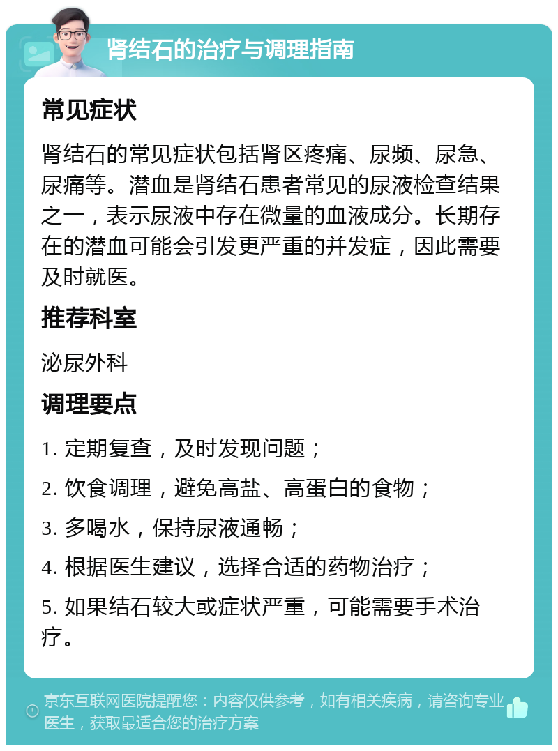 肾结石的治疗与调理指南 常见症状 肾结石的常见症状包括肾区疼痛、尿频、尿急、尿痛等。潜血是肾结石患者常见的尿液检查结果之一，表示尿液中存在微量的血液成分。长期存在的潜血可能会引发更严重的并发症，因此需要及时就医。 推荐科室 泌尿外科 调理要点 1. 定期复查，及时发现问题； 2. 饮食调理，避免高盐、高蛋白的食物； 3. 多喝水，保持尿液通畅； 4. 根据医生建议，选择合适的药物治疗； 5. 如果结石较大或症状严重，可能需要手术治疗。