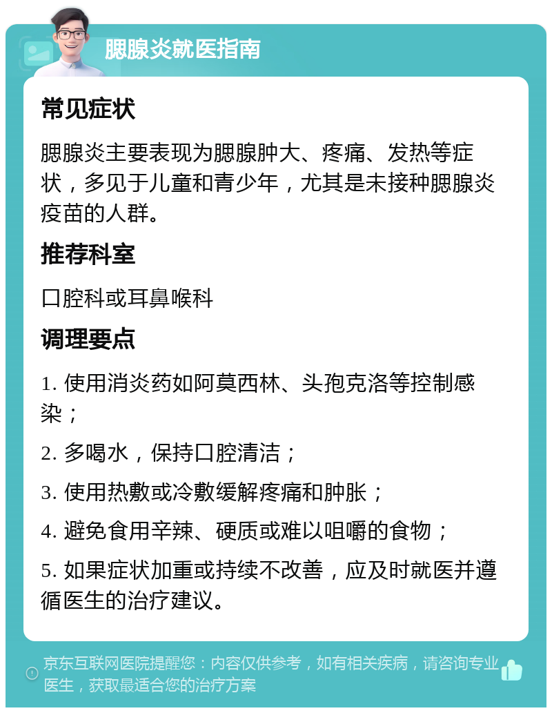 腮腺炎就医指南 常见症状 腮腺炎主要表现为腮腺肿大、疼痛、发热等症状，多见于儿童和青少年，尤其是未接种腮腺炎疫苗的人群。 推荐科室 口腔科或耳鼻喉科 调理要点 1. 使用消炎药如阿莫西林、头孢克洛等控制感染； 2. 多喝水，保持口腔清洁； 3. 使用热敷或冷敷缓解疼痛和肿胀； 4. 避免食用辛辣、硬质或难以咀嚼的食物； 5. 如果症状加重或持续不改善，应及时就医并遵循医生的治疗建议。