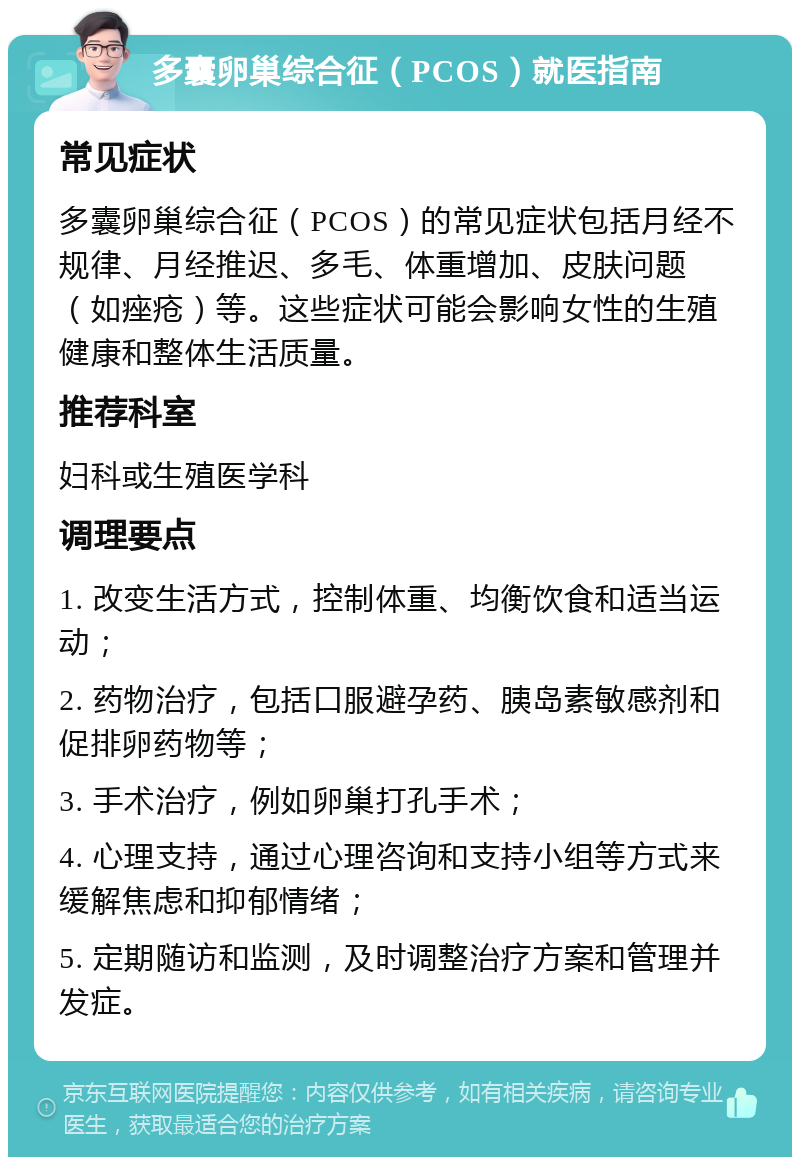 多囊卵巢综合征（PCOS）就医指南 常见症状 多囊卵巢综合征（PCOS）的常见症状包括月经不规律、月经推迟、多毛、体重增加、皮肤问题（如痤疮）等。这些症状可能会影响女性的生殖健康和整体生活质量。 推荐科室 妇科或生殖医学科 调理要点 1. 改变生活方式，控制体重、均衡饮食和适当运动； 2. 药物治疗，包括口服避孕药、胰岛素敏感剂和促排卵药物等； 3. 手术治疗，例如卵巢打孔手术； 4. 心理支持，通过心理咨询和支持小组等方式来缓解焦虑和抑郁情绪； 5. 定期随访和监测，及时调整治疗方案和管理并发症。