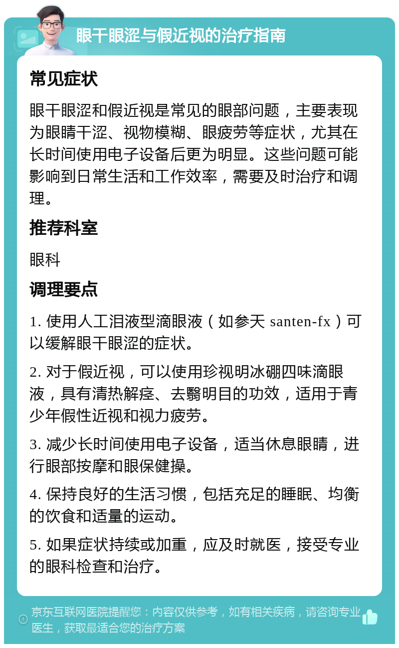 眼干眼涩与假近视的治疗指南 常见症状 眼干眼涩和假近视是常见的眼部问题，主要表现为眼睛干涩、视物模糊、眼疲劳等症状，尤其在长时间使用电子设备后更为明显。这些问题可能影响到日常生活和工作效率，需要及时治疗和调理。 推荐科室 眼科 调理要点 1. 使用人工泪液型滴眼液（如参天 santen-fx）可以缓解眼干眼涩的症状。 2. 对于假近视，可以使用珍视明冰硼四味滴眼液，具有清热解痉、去翳明目的功效，适用于青少年假性近视和视力疲劳。 3. 减少长时间使用电子设备，适当休息眼睛，进行眼部按摩和眼保健操。 4. 保持良好的生活习惯，包括充足的睡眠、均衡的饮食和适量的运动。 5. 如果症状持续或加重，应及时就医，接受专业的眼科检查和治疗。