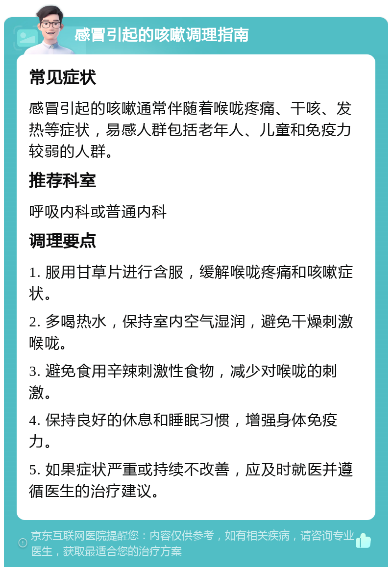 感冒引起的咳嗽调理指南 常见症状 感冒引起的咳嗽通常伴随着喉咙疼痛、干咳、发热等症状，易感人群包括老年人、儿童和免疫力较弱的人群。 推荐科室 呼吸内科或普通内科 调理要点 1. 服用甘草片进行含服，缓解喉咙疼痛和咳嗽症状。 2. 多喝热水，保持室内空气湿润，避免干燥刺激喉咙。 3. 避免食用辛辣刺激性食物，减少对喉咙的刺激。 4. 保持良好的休息和睡眠习惯，增强身体免疫力。 5. 如果症状严重或持续不改善，应及时就医并遵循医生的治疗建议。