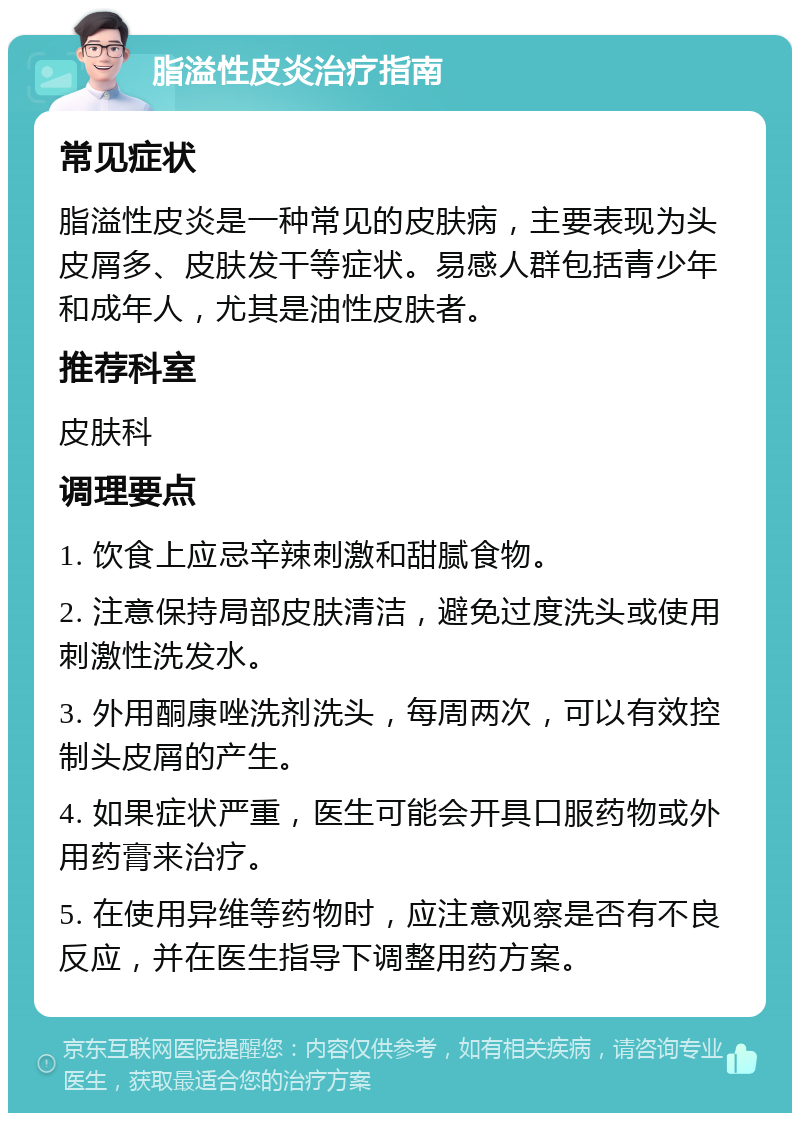 脂溢性皮炎治疗指南 常见症状 脂溢性皮炎是一种常见的皮肤病，主要表现为头皮屑多、皮肤发干等症状。易感人群包括青少年和成年人，尤其是油性皮肤者。 推荐科室 皮肤科 调理要点 1. 饮食上应忌辛辣刺激和甜腻食物。 2. 注意保持局部皮肤清洁，避免过度洗头或使用刺激性洗发水。 3. 外用酮康唑洗剂洗头，每周两次，可以有效控制头皮屑的产生。 4. 如果症状严重，医生可能会开具口服药物或外用药膏来治疗。 5. 在使用异维等药物时，应注意观察是否有不良反应，并在医生指导下调整用药方案。